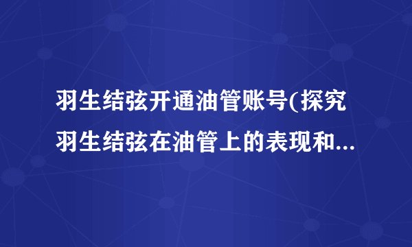 羽生结弦开通油管账号(探究羽生结弦在油管上的表现和影响力)