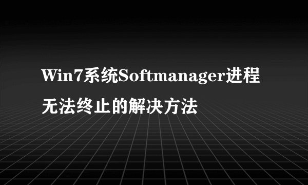 Win7系统Softmanager进程无法终止的解决方法