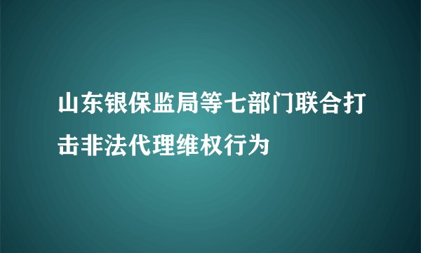 山东银保监局等七部门联合打击非法代理维权行为
