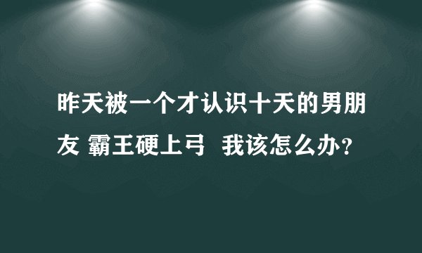 昨天被一个才认识十天的男朋友 霸王硬上弓  我该怎么办？