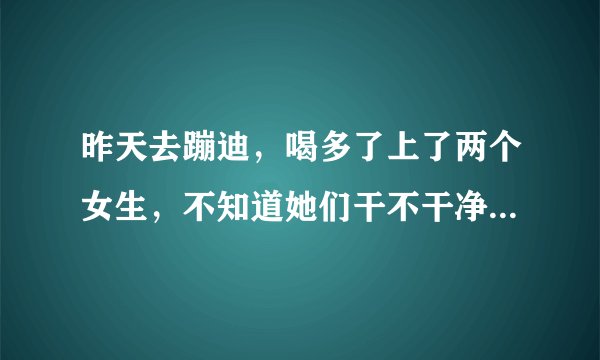 昨天去蹦迪，喝多了上了两个女生，不知道她们干不干净，怎么办？