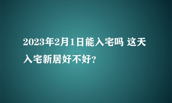 2023年2月1日能入宅吗 这天入宅新居好不好?