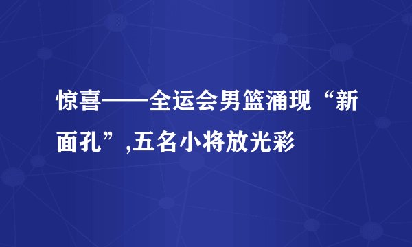 惊喜——全运会男篮涌现“新面孔”,五名小将放光彩