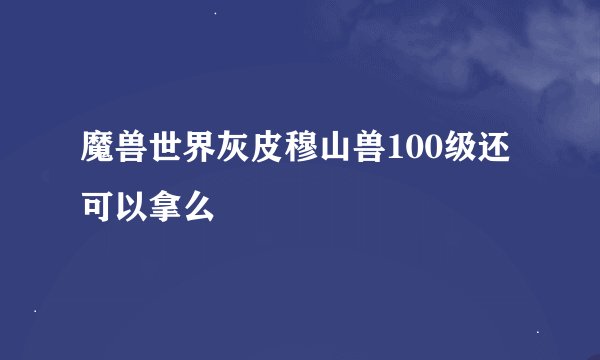 魔兽世界灰皮穆山兽100级还可以拿么
