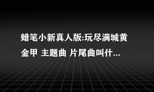 蜡笔小新真人版:玩尽满城黄金甲 主题曲 片尾曲叫什么名字？