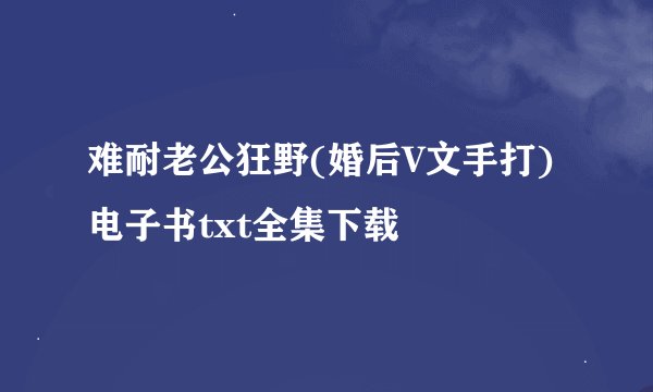 难耐老公狂野(婚后V文手打)电子书txt全集下载