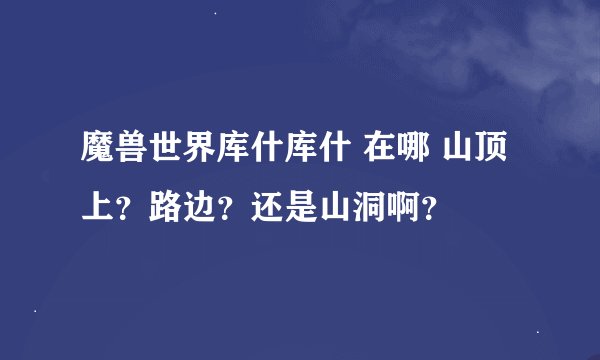 魔兽世界库什库什 在哪 山顶上？路边？还是山洞啊？