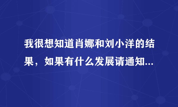 我很想知道肖娜和刘小洋的结果，如果有什么发展请通知我一下，谢谢！