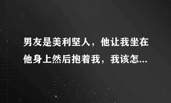 男友是美利坚人，他让我坐在他身上然后抱着我，我该怎么办，我可以坐上去吗？可他是美利坚人