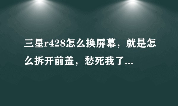 三星r428怎么换屏幕，就是怎么拆开前盖，愁死我了，手贱了一下把屏幕弄碎了