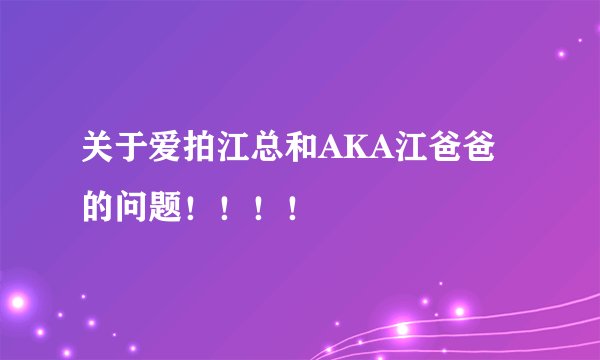关于爱拍江总和AKA江爸爸的问题！！！！