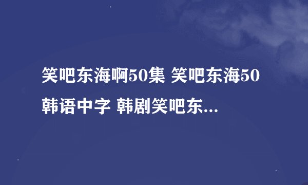 笑吧东海啊50集 笑吧东海50韩语中字 韩剧笑吧东海50在哪里能够下载