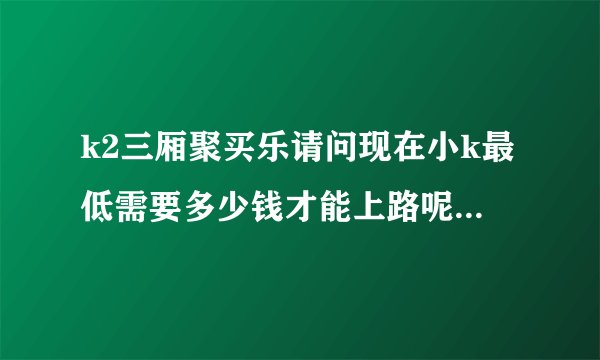 k2三厢聚买乐请问现在小k最低需要多少钱才能上路呢？口碑如何呢？
