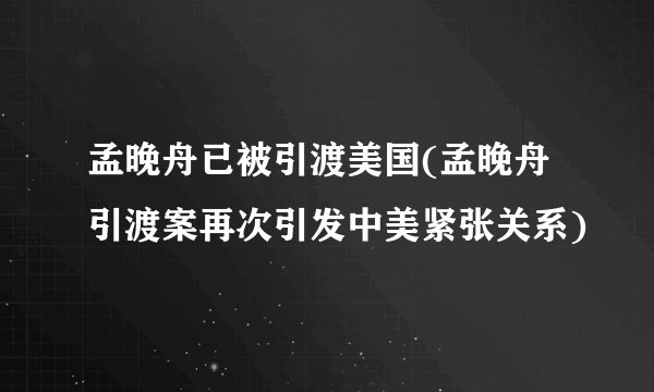 孟晚舟已被引渡美国(孟晚舟引渡案再次引发中美紧张关系)