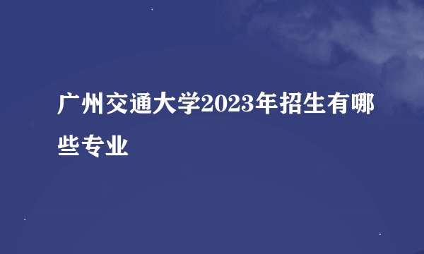 广州交通大学2023年招生有哪些专业