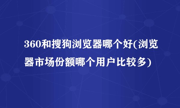 360和搜狗浏览器哪个好(浏览器市场份额哪个用户比较多)