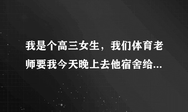 我是个高三女生，我们体育老师要我今天晚上去他宿舍给我补习，我有点怕怕，我该怎么办吧？