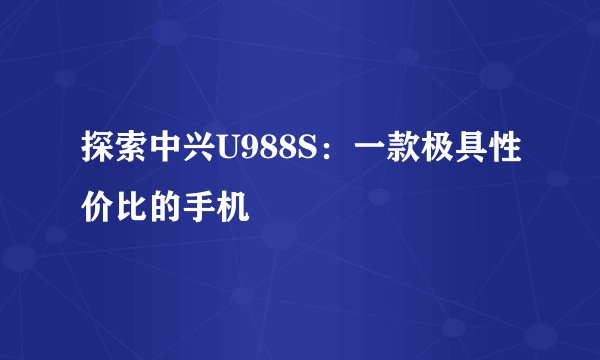 探索中兴U988S：一款极具性价比的手机