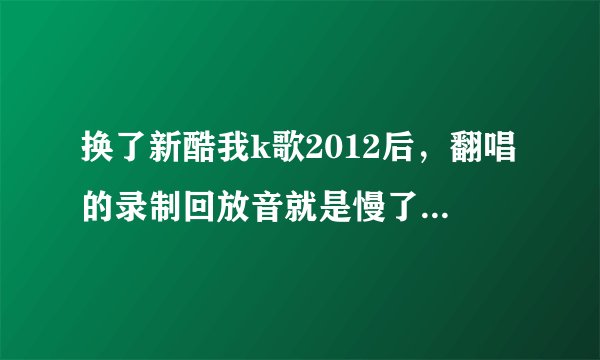 换了新酷我k歌2012后，翻唱的录制回放音就是慢了半拍，不知是何原因？
