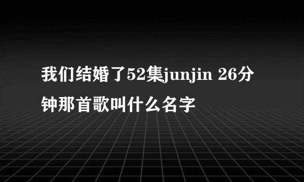 我们结婚了52集junjin 26分钟那首歌叫什么名字