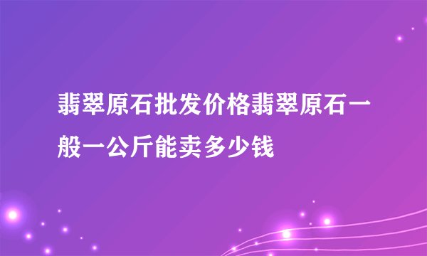翡翠原石批发价格翡翠原石一般一公斤能卖多少钱