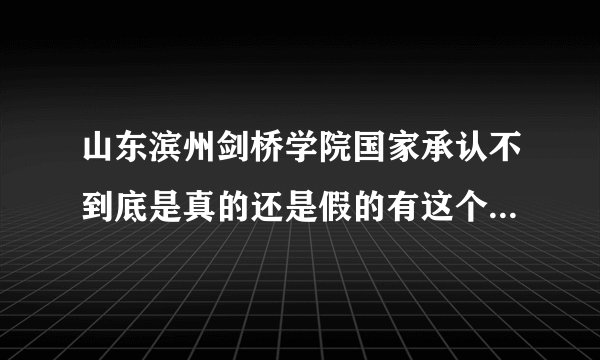 山东滨州剑桥学院国家承认不到底是真的还是假的有这个学校吗？？