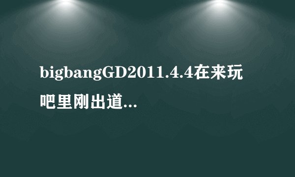 bigbangGD2011.4.4在来玩吧里刚出道那首歌叫什么,介绍个人的,刚开始有一段rap的 ,求歌名