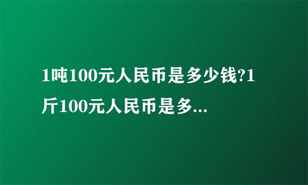 1吨100元人民币是多少钱?1斤100元人民币是多少钱？1克100元人民币是多少钱？(请逐一回答)