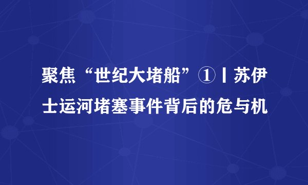 聚焦“世纪大堵船”①丨苏伊士运河堵塞事件背后的危与机