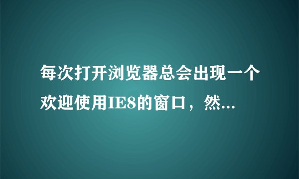 每次打开浏览器总会出现一个欢迎使用IE8的窗口，然后进入IE8的官网... 求解。。。！
