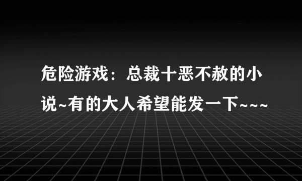 危险游戏：总裁十恶不赦的小说~有的大人希望能发一下~~~