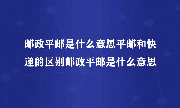 邮政平邮是什么意思平邮和快递的区别邮政平邮是什么意思