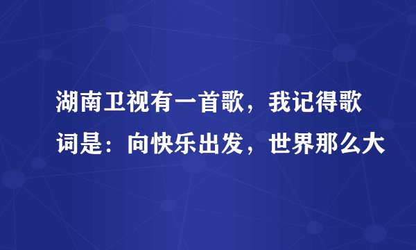 湖南卫视有一首歌，我记得歌词是：向快乐出发，世界那么大