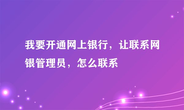 我要开通网上银行，让联系网银管理员，怎么联系