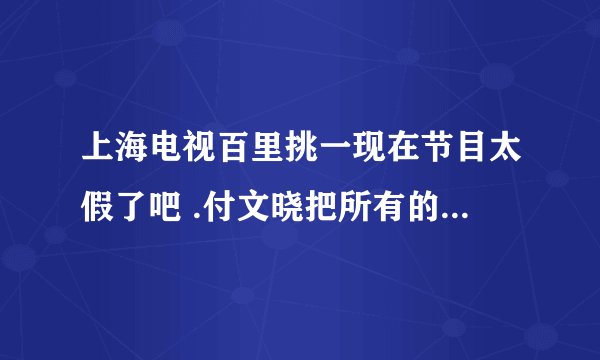 上海电视百里挑一现在节目太假了吧 .付文晓把所有的男嘉宾都耍了. 你们还若无其事的 怎么向观众解释啊？