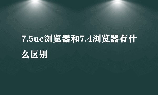 7.5uc浏览器和7.4浏览器有什么区别