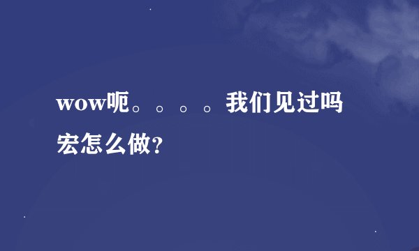 wow呃。。。。我们见过吗 宏怎么做？