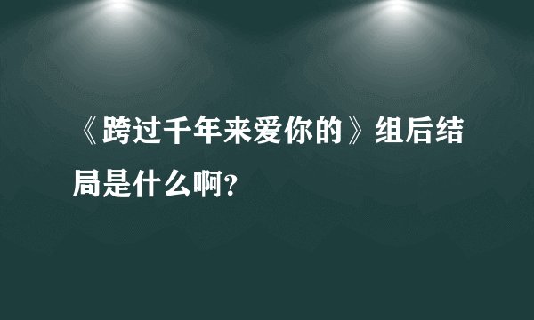 《跨过千年来爱你的》组后结局是什么啊？