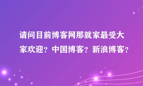 请问目前博客网那就家最受大家欢迎？中国博客？新浪博客？