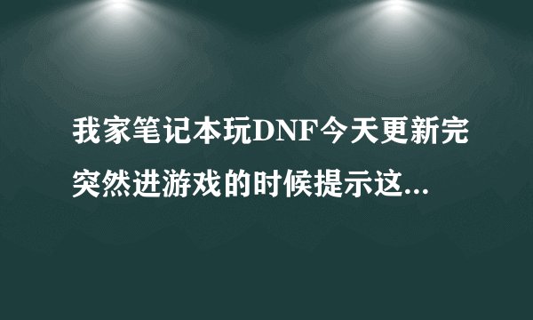我家笔记本玩DNF今天更新完突然进游戏的时候提示这个 之后游戏就进不去了 怎么回事啊？