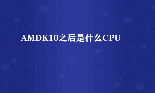 AMDK10之后是什么CPU