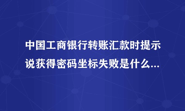 中国工商银行转账汇款时提示说获得密码坐标失败是什么意思 电子口令卡的.没输入口令就提示获得密码坐标失