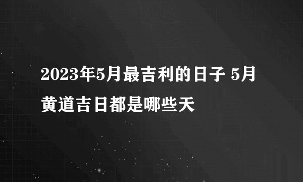 2023年5月最吉利的日子 5月黄道吉日都是哪些天