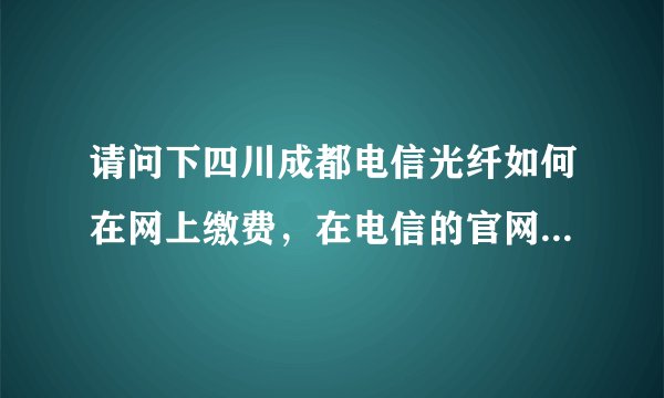 请问下四川成都电信光纤如何在网上缴费，在电信的官网上面没有看见有光纤的充值功能