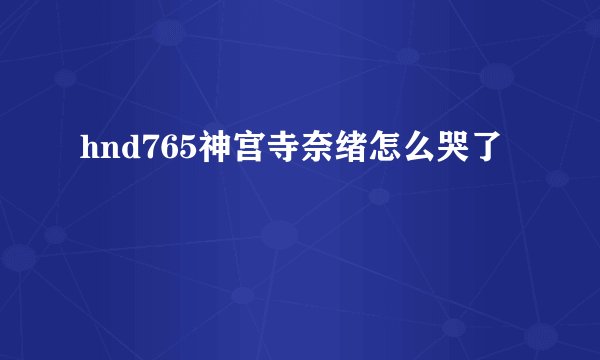 hnd765神宫寺奈绪怎么哭了