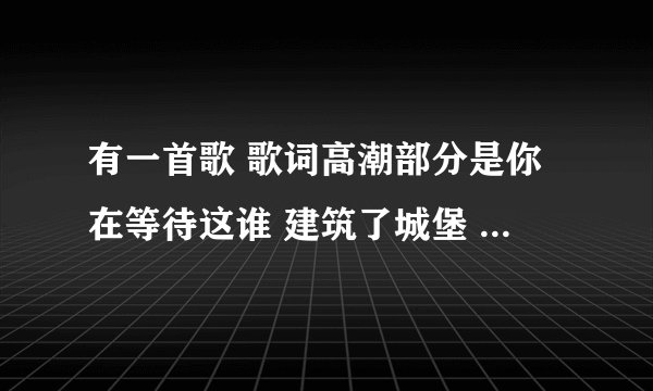 有一首歌 歌词高潮部分是你在等待这谁 建筑了城堡 你在瞭望这谁 请问这首歌歌词是什么