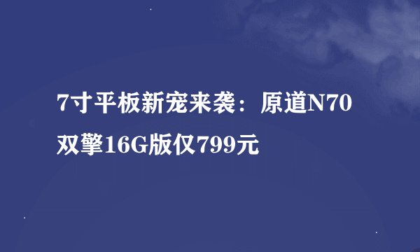 7寸平板新宠来袭：原道N70双擎16G版仅799元