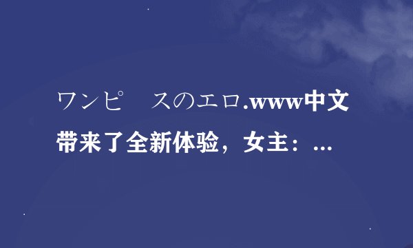 ワンピースのエロ.www中文带来了全新体验，女主：爽翻了！