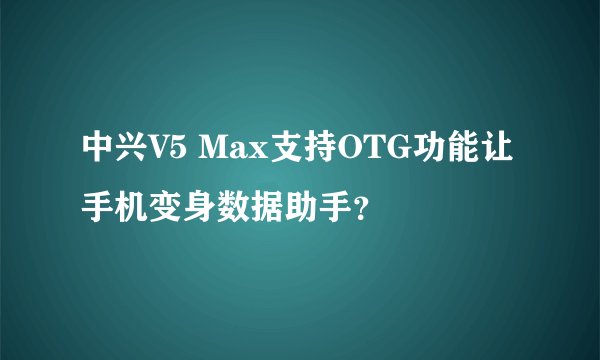 中兴V5 Max支持OTG功能让手机变身数据助手？