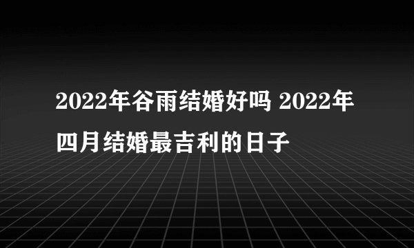 2022年谷雨结婚好吗 2022年四月结婚最吉利的日子